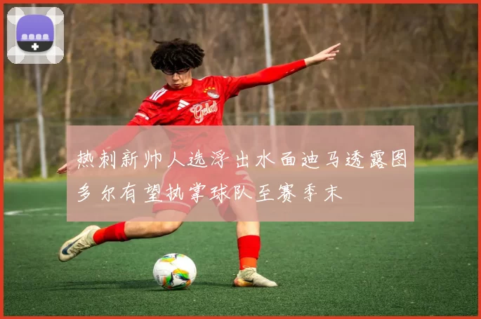 热刺新帅人选浮出水面迪马透露图多尔有望执掌球队至赛季末