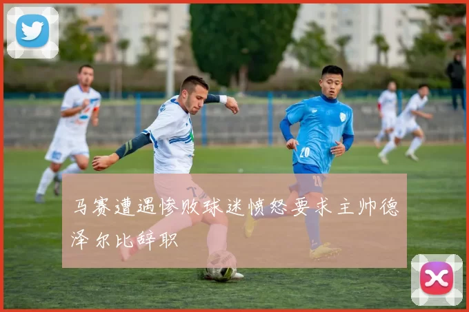 马赛遭遇惨败球迷愤怒要求主帅德泽尔比辞职