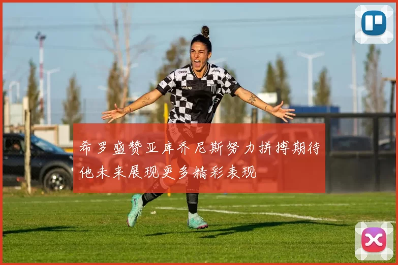 希罗盛赞亚库乔尼斯努力拼搏期待他未来展现更多精彩表现