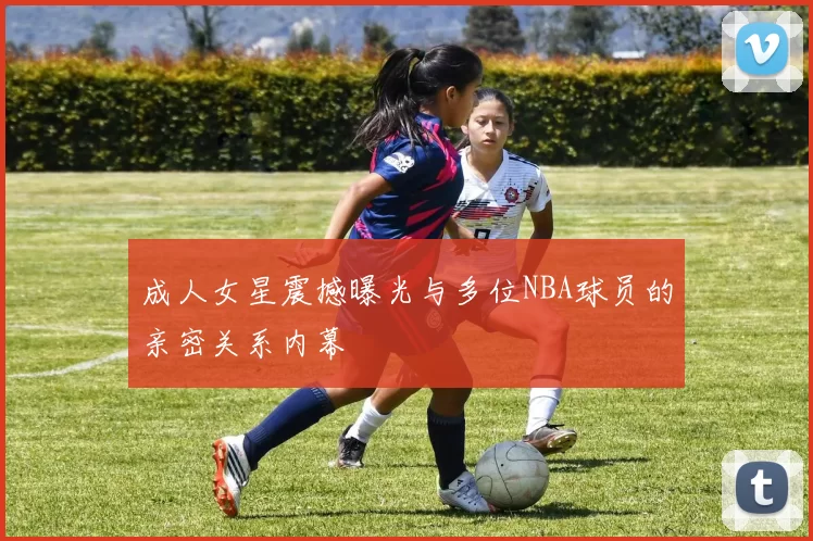 成人女星震撼曝光与多位NBA球员的亲密关系内幕