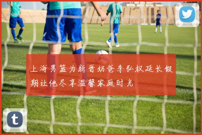 上海男篮为新晋奶爸李弘权延长假期让他尽享温馨家庭时光