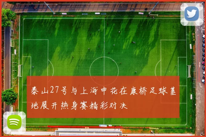 泰山27号与上海申花在康桥足球基地展开热身赛精彩对决