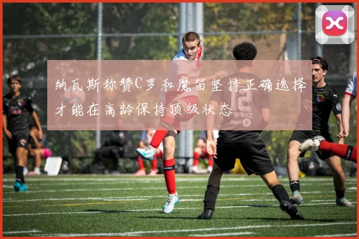 纳瓦斯称赞C罗和魔笛坚持正确选择才能在高龄保持顶级状态