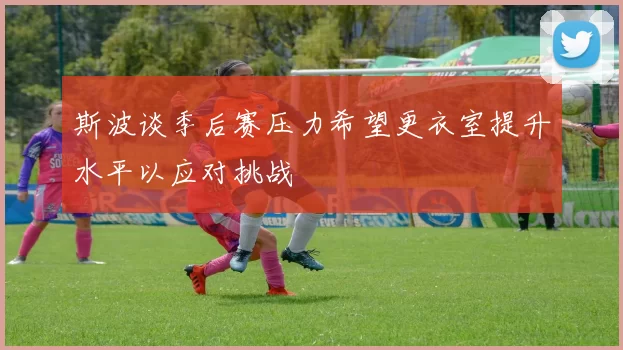 斯波谈季后赛压力希望更衣室提升水平以应对挑战