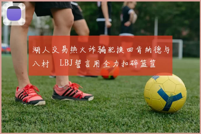 湖人交易热火诈骗犯换回肯纳德与八村塁LBJ誓言用全力扣碎篮筐