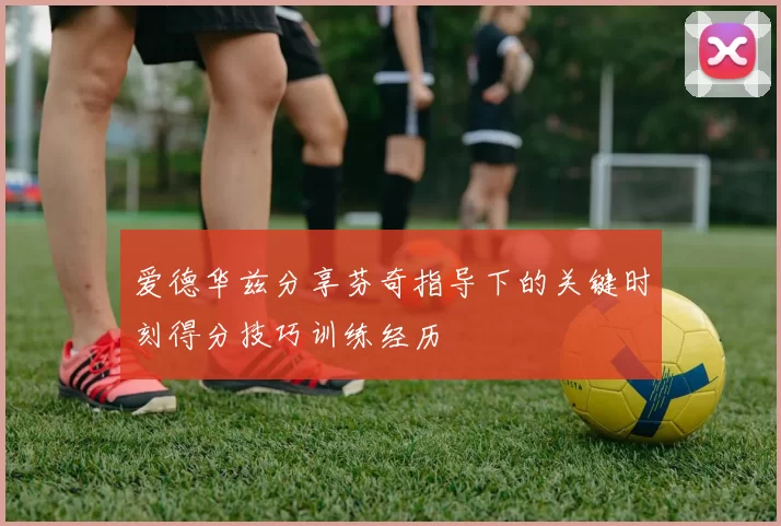 爱德华兹分享芬奇指导下的关键时刻得分技巧训练经历
