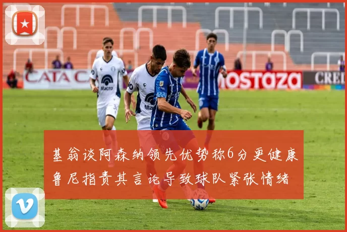 基翁谈阿森纳领先优势称6分更健康鲁尼指责其言论导致球队紧张情绪