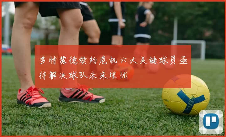 多特蒙德续约危机六大关键球员亟待解决球队未来堪忧