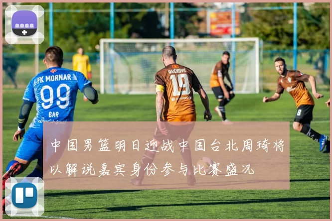 中国男篮明日迎战中国台北周琦将以解说嘉宾身份参与比赛盛况