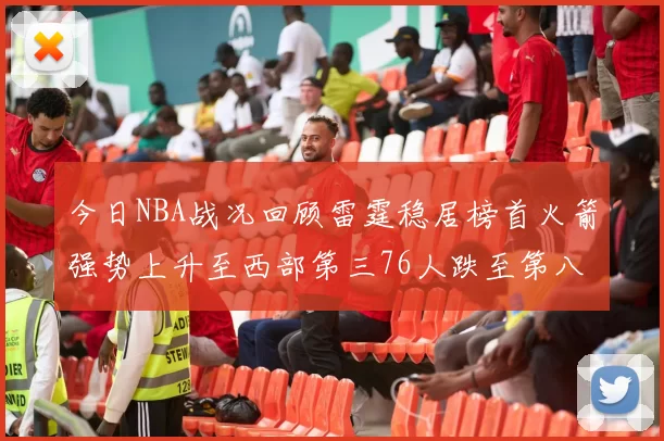 今日NBA战况回顾雷霆稳居榜首火箭强势上升至西部第三76人跌至第八位