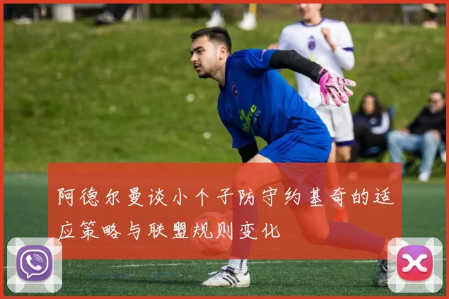 阿德尔曼谈小个子防守约基奇的适应策略与联盟规则变化