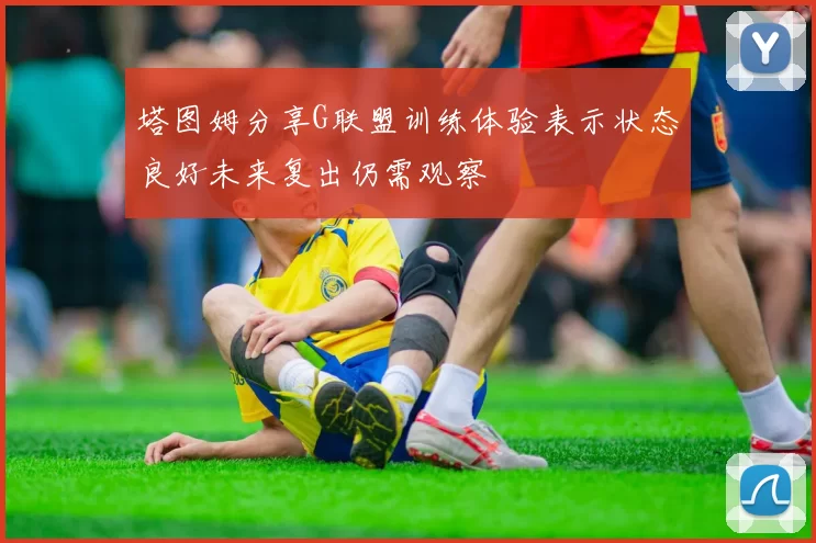 塔图姆分享G联盟训练体验表示状态良好未来复出仍需观察
