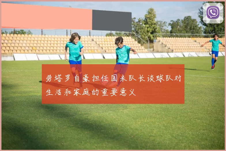 劳塔罗自豪担任国米队长谈球队对生活和家庭的重要意义