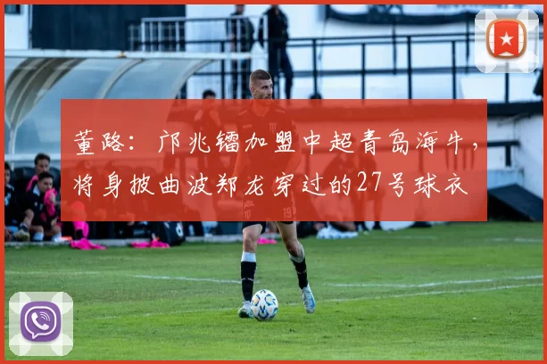 董路：邝兆镭加盟中超青岛海牛，将身披曲波郑龙穿过的27号球衣