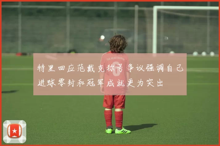 特里回应范戴克称号争议强调自己进球零封和冠军成就更为突出