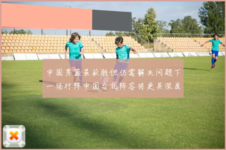 中国男篮虽获胜但仍需解决问题下一场对阵中国台北阵容将更具深度