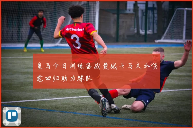皇马今日训练备战曼城卡马文加伤愈回归助力球队
