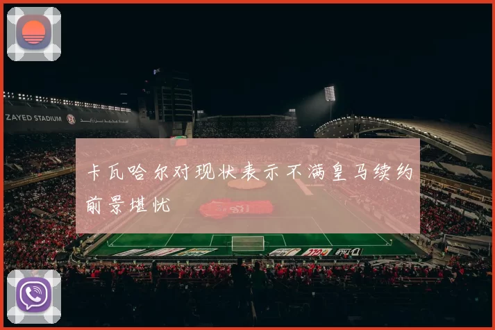 卡瓦哈尔对现状表示不满皇马续约前景堪忧