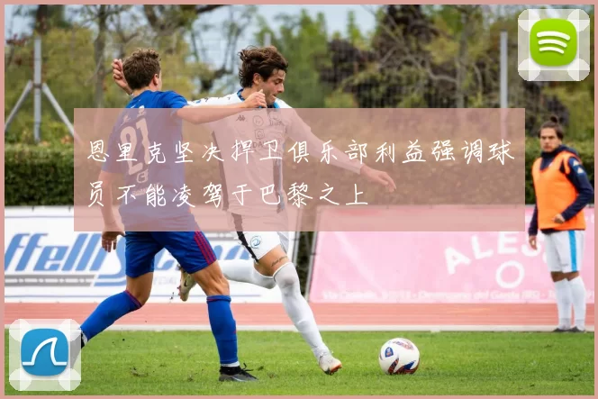 恩里克坚决捍卫俱乐部利益强调球员不能凌驾于巴黎之上