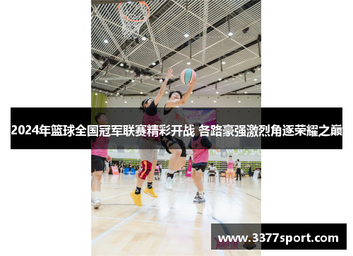 2024年篮球全国冠军联赛精彩开战 各路豪强激烈角逐荣耀之巅