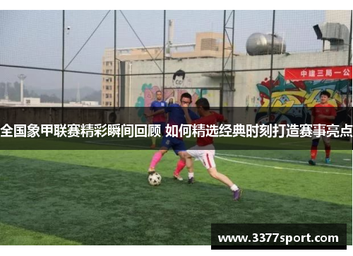 全国象甲联赛精彩瞬间回顾 如何精选经典时刻打造赛事亮点